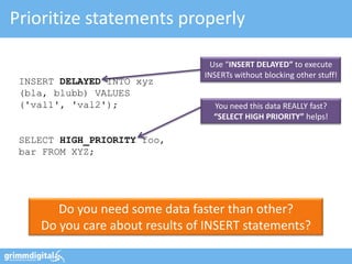 Prioritize statements properly

                                 Use “INSERT DELAYED” to execute
                                INSERTs without blocking other stuff!
 INSERT DELAYED INTO xyz
 (bla, blubb) VALUES
 ('val1', 'val2');                You need this data REALLY fast?
                                  “SELECT HIGH PRIORITY” helps!

 SELECT HIGH_PRIORITY foo,
 bar FROM XYZ;




       Do you need some data faster than other?
    Do you care about results of INSERT statements?
 