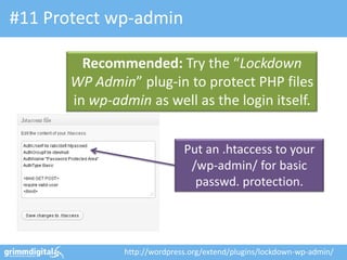 #11 Protect wp-admin

         Recommended: Try the “Lockdown
       WP Admin” plug-in to protect PHP files
       in wp-admin as well as the login itself.


                              Put an .htaccess to your
                               /wp-admin/ for basic
                                passwd. protection.




               http://wordpress.org/extend/plugins/lockdown-wp-admin/
 