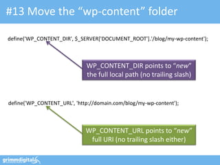 #13 Move the “wp-content” folder

define('WP_CONTENT_DIR', $_SERVER['DOCUMENT_ROOT'].'/blog/my-wp-content');



                             WP_CONTENT_DIR points to “new”
                             the full local path (no trailing slash)


define('WP_CONTENT_URL', 'http://domain.com/blog/my-wp-content');



                             WP_CONTENT_URL points to “new”
                              full URI (no trailing slash either)
 