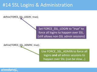 #14 SSL Logins & Administration

define('FORCE_SSL_LOGIN', true);



                                Set FORCE_SSL_LOGIN to “true” to
                                force all logins to happen over SSL.
                               (still allows non-SSL admin sessions)

define('FORCE_SSL_ADMIN', true);

                                   Use FORCE_SSL_ADMIN to force all
                                    logins and all admin sessions to
                                    happen over SSL (can be slow…)
 