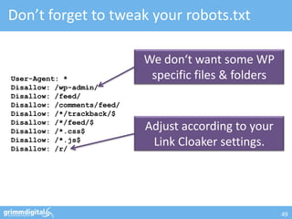 Don’t forget to tweak your robots.txt

                            We don‘t want some WP
User-Agent: *                specific files & folders
Disallow: /wp-admin/
Disallow: /feed/
Disallow: /comments/feed/
Disallow: /*/trackback/$
Disallow: /*/feed/$
Disallow: /*.css$           Adjust according to your
Disallow: /*.js$
Disallow: /r/
                             Link Cloaker settings.




                                                        49
 