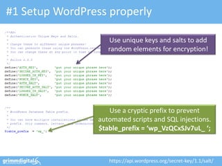 #1 Setup WordPress properly

                    Use unique keys and salts to add
                    random elements for encryption!




                    Use a cryptic prefix to prevent
                 automated scripts and SQL injections.
                 $table_prefix = ‘wp_VzQCxSJv7uL_ ‘;



                    https://api.wordpress.org/secret-key/1.1/salt/
 