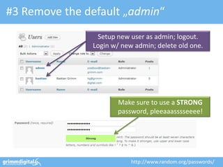 #3 Remove the default „admin“
                Setup new user as admin; logout.
               Login w/ new admin; delete old one.




                      Make sure to use a STRONG
                      password, pleeaaasssseeee!




                           http://www.random.org/passwords/
 