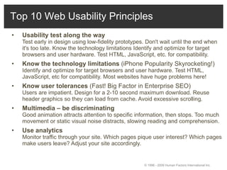 Usability test along the way   Test early in design using low-fidelity prototypes. Don't wait until the end when it's too late. Know the technology limitations Identify and optimize for target browsers and user hardware. Test HTML, JavaScript, etc. for compatibility.  Know the technology limitations  (iPhone Popularity Skyrocketing!) Identify and optimize for target browsers and user hardware. Test HTML, JavaScript, etc for compatibility. Most websites have huge problems here! Know user tolerances  (Fast! Big Factor in Enterprise SEO) Users are impatient. Design for a 2-10 second maximum download. Reuse header graphics so they can load from cache. Avoid excessive scrolling.  Multimedia – be discriminating   Good animation attracts attention to specific information, then stops. Too much movement or static visual noise distracts, slowing reading and comprehension.  Use analytics   Monitor traffic through your site. Which pages pique user interest? Which pages make users leave? Adjust your site accordingly.  © 1996 - 2009 Human Factors International Inc.  Top 10 Web Usability Principles 