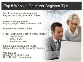 Best Practices  are starting point,  they are not rules,  you must Test!  Keep it Simple & Bold  (major changes, fewer variations - A/B) Conversion within 1-click Test Pages with Most Potential Impact Top of Funnel Higher Traffic Key Process Step It’s just an Experiment right? (Carry out tests just to see what happens) Be Patient (Don’t Get Frustrated and   Don’t Rush to conclusions) Top 5 Website Optimizer Beginner Tips 
