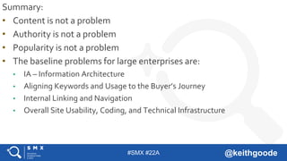 #SMX #22A @keithgoode
Summary:
• Content is not a problem
• Authority is not a problem
• Popularity is not a problem
• The baseline problems for large enterprises are:
• IA – Information Architecture
• Aligning Keywords and Usage to the Buyer’s Journey
• Internal Linking and Navigation
• Overall Site Usability, Coding, and Technical Infrastructure
 