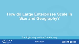 #SMX #22A @keithgoode
The Right Way and the Current Way
How do Large Enterprises Scale in
Size and Geography?
 