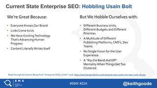 #SMX #22A @keithgoode
Current State Enterprise SEO: Hobbling Usain Bolt
We’re Great Because: But We Hobble Ourselves with:
• Everyone Knows Our Brand
• Links Come to Us
• We Have ExcitingTechnology
That’sAdvancing Human
Progress
• Content LiterallyWrites Itself
• Different Business Units,
Different Budgets and Different
Priorities
• A Multitude of Different
Publishing Platforms, CMS’s, Dev
Teams
• No SingleVision for the User
Experience
• A “Rip the Band-Aid Off”
MentalityWhenThingsGetToo
Cluttered
Read through the Session Recap from “Enterprise SEOs, Unite!” 2016: https://searchengineland.com/enterprise-seos-unite-smx-east-2016-261203
 