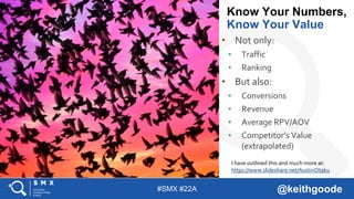 #SMX #22A @keithgoode
• Not only:
• Traffic
• Ranking
• But also:
• Conversions
• Revenue
• Average RPV/AOV
• Competitor’s Value
(extrapolated)
Know Your Numbers,
Know Your Value
I have outlined this and much more at:
https://www.slideshare.net/AustinOtaku
 