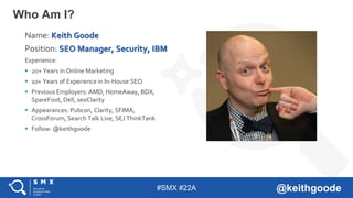 #SMX #22A @keithgoode
Who Am I?
Name: Keith Goode
Position: SEO Manager, Security, IBM
Experience:
 20+ Years in Online Marketing
 10+ Years of Experience in In-House SEO
 Previous Employers: AMD, HomeAway, BDX,
SpareFoot, Dell, seoClarity
 Appearances: Pubcon, Clarity, SFIMA,
CrossForum, Search Talk Live, SEJ ThinkTank
 Follow: @keithgoode
 