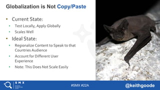 #SMX #22A @keithgoode
• Current State:
• Test Locally, Apply Globally
• Scales Well
• Ideal State:
• Regionalize Content to Speak to that
Countries Audience
• Account for Different User
Experience
• Note: This Does Not Scale Easily
Globalization is Not Copy/Paste
 