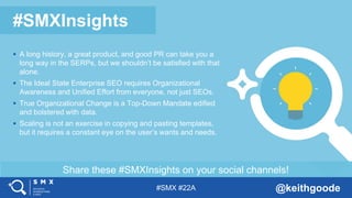 #SMX #22A @keithgoode
Share these #SMXInsights on your social channels!
#SMXInsights
 A long history, a great product, and good PR can take you a
long way in the SERPs, but we shouldn’t be satisfied with that
alone.
 The Ideal State Enterprise SEO requires Organizational
Awareness and Unified Effort from everyone, not just SEOs.
 True Organizational Change is a Top-Down Mandate edified
and bolstered with data.
 Scaling is not an exercise in copying and pasting templates,
but it requires a constant eye on the user’s wants and needs.
 