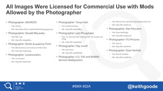 #SMX #22A @keithgoode
• Photographer: IAN ROSS
• Title: Starling
• URL: https://www.flickr.com/photos/thothian/39533635291/
• Photographer: Donald Macauley
• Title: IMG_2746
• URL: https://flic.kr/p/qjXBw3
• Photographer: Derek Σωκράτης Finch
• Title: Mesmerised by murmuration we follow them
• URL: https://flic.kr/p/Dcae9q
• Photographer: sussexcareers
• Title: murmuration
• URL: https://flic.kr/p/Tzi7bm
• Photographer: Tanya Hart
• Title: Studland starlings
• URL: https://flic.kr/p/QcBBLy
• Photographer: Lars Plougmann
• Title: 1m+ bats leave their dwelling under the Congress Ave
bridge
• URL: https://flic.kr/p/fwpHHv
• Photographer: Clay Junell
• Title: yak to bats
• URL: https://flic.kr/p/6NWs86
• Photographer: U.S. Fish and Wildlife
Service Headquarters
• Title: Mexican free-tailed bats exiting Bracken Bat Cave
• URL: https://flic.kr/p/dcx7ra
• Photographer: Dan Pancamo
• Title: Austin Bat Bridge
• URL: https://flic.kr/p/9JrzuR
• Photographer: ITU Pictures
• Title: 1964-07
• URL: https://flic.kr/p/r6Vskt
• Photographer: Dave Herholz
• Title: Mud for breakfast
• URL: https://flic.kr/p/8fvZSx
All Images Were Licensed for Commercial Use with Mods
Allowed by the Photographer
 