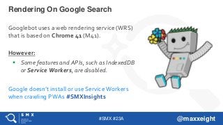 #SMX #23A @maxxeight
Rendering On Google Search
Googlebot uses a web rendering service (WRS)
that is based on Chrome 41 (M41).
However:
 Some features and APIs, such as IndexedDB
or Service Workers, are disabled.
Google doesn’t install or use Service Workers
when crawling PWAs #SMXInsights
 