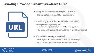 #SMX #23A @maxxeight
Crawling: Provide “Clean”/Crawlable URLs
Fragment Identifier: example.com/#url
– Not supported. Ignored. URL = example.com
Hashbang: example.com/#!url (pretty URL)
– Google and Bing will request:
example.com/?_escaped_fragment_=url (ugly URL)
– The escaped_fragment URL should return an HTML snapshot
Clean URL: example.com/url
– Leveraging the pushState function from the History API
– Must return a 200 status code when loaded directly
 