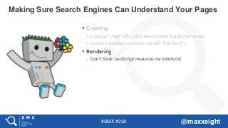 #SMX #23A @maxxeight
 Crawling
– 1 unique “clean” URL per piece of content (and vice-versa)
– onclick + window.location ≠ <a href=”link.html”>
 Rendering
– Don’t block JavaScript resources via robots.txt
Making Sure Search Engines Can Understand Your Pages
 