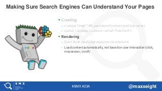 #SMX #23A @maxxeight
 Crawling
– 1 unique “clean” URL per piece of content (and vice-versa)
– onclick + window.location ≠ <a href=”link.html”>
 Rendering
– Don’t block JavaScript resources via robots.txt
– Load content automatically, not based on user interaction (click,
mouseover, scroll)
Making Sure Search Engines Can Understand Your Pages
 