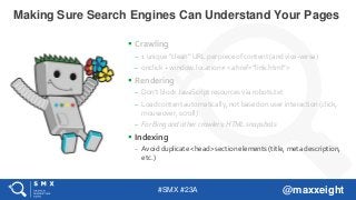 #SMX #23A @maxxeight
 Crawling
– 1 unique “clean” URL per piece of content (and vice-versa)
– onclick + window.location ≠ <a href=”link.html”>
 Rendering
– Don’t block JavaScript resources via robots.txt
– Load content automatically, not based on user interaction (click,
mouseover, scroll)
– For Bing and other crawlers: HTML snapshots
 Indexing
– Avoid duplicate <head> section elements (title, meta description,
etc.)
Making Sure Search Engines Can Understand Your Pages
 