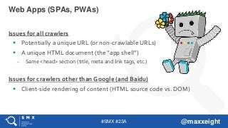 #SMX #23A @maxxeight
Issues for all crawlers
 Potentially a unique URL (or non-crawlable URLs)
 A unique HTML document (the “app shell”)
– Same <head> section (title, meta and link tags, etc.)
Issues for crawlers other than Google (and Baidu)
 Client-side rendering of content (HTML source code vs. DOM)
Web Apps (SPAs, PWAs)
 