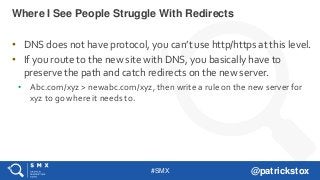 #SMX @patrickstox
• DNS does not have protocol, you can’t use http/https at this level.
• If you route to the new site with DNS, you basically have to
preserve the path and catch redirects on the new server.
• Abc.com/xyz > newabc.com/xyz, then write a rule on the new server for
xyz to go where it needs to.
Where I See People Struggle With Redirects
 