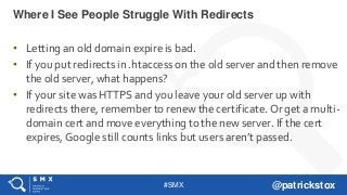 #SMX @patrickstox
• Letting an old domain expire is bad.
• If you put redirects in .htaccess on the old server and then remove
the old server, what happens?
• If your site was HTTPS and you leave your old server up with
redirects there, remember to renew the certificate. Or get a multi-
domain cert and move everything to the new server. If the cert
expires, Google still counts links but users aren’t passed.
Where I See People Struggle With Redirects
 