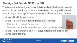 #SMX @patrickstox
This is about where signals consolidate and which shows in search
results. A use case for 302s would be to keep the original indexed
and display a message for users coming in about a sudden rebrand.
• A 301 > B = B shows in index
• A 302 > B = A stays indexed, B also gets indexed.
• A is most likely to rank for a period
• Eventually this may be treated as a 301 and consolidate to B.
• A 302 > B, B canonical to A = A stays indexed and signals get
consolidated there.
The Age Old Debate Of 301 vs 302
 