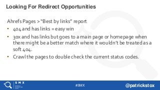 #SMX @patrickstox
Ahrefs Pages > “Best by links” report
• 404 and has links = easy win
• 30x and has links but goes to a main page or homepage when
there might be a better match where it wouldn’t be treated as a
soft 404.
• Crawl the pages to double check the current status codes.
Looking For Redirect Opportunities
 