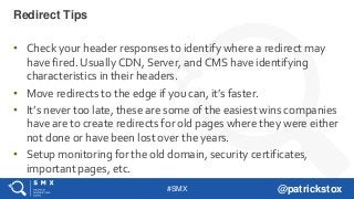 #SMX @patrickstox
• Check your header responses to identify where a redirect may
have fired. Usually CDN, Server, and CMS have identifying
characteristics in their headers.
• Move redirects to the edge if you can, it’s faster.
• It’s never too late, these are some of the easiest wins companies
have are to create redirects for old pages where they were either
not done or have been lost over the years.
• Setup monitoring for the old domain, security certificates,
important pages, etc.
Redirect Tips
 