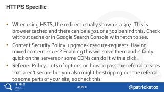 #SMX @patrickstox
• When using HSTS, the redirect usually shown is a 307. This is
browser cached and there can be a 301 or a 302 behind this. Check
without cache or in Google Search Console with fetch to see.
• Content Security Policy: upgrade-insecure-requests. Having
mixed content issues? Enabling this will solve them and is fairly
quick on the servers or some CDNs can do it with a click.
• Referrer Policy. Lots of options on how to pass the referral to sites
that aren’t secure but you also might be stripping out the referral
to some parts of your site, so check this.
HTTPS Specific
 