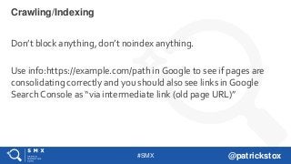 #SMX @patrickstox
Don’t block anything, don’t noindex anything.
Use info:https://example.com/path in Google to see if pages are
consolidating correctly and you should also see links in Google
Search Console as “via intermediate link (old page URL)”
Crawling/Indexing
 