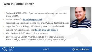 #SMX @patrickstox
• Technical SEO for IBM - Opinions expressed are my own and not
those of IBM.
• I write, mainly for Search Engine Land
• I speak at some conferences like this one, Pubcon, TechSEO Boost
• Organizer for the Raleigh SEO Meetup (most successful in US)
• We also run a conference, the Raleigh SEO Conference
• Also the Beer & SEO Meetup (because beer)
• 2017 + 2018 US Search Awards Judge, 2017 + 2018 UK Search
Awards Judge, 2018 + 2019 Interactive Marketing Awards Judge
Who is Patrick Stox?
 