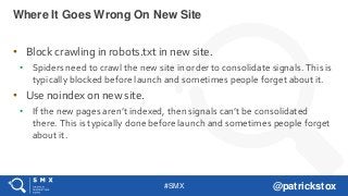 #SMX @patrickstox
• Block crawling in robots.txt in new site.
• Spiders need to crawl the new site in order to consolidate signals. This is
typically blocked before launch and sometimes people forget about it.
• Use noindex on new site.
• If the new pages aren’t indexed, then signals can’t be consolidated
there. This is typically done before launch and sometimes people forget
about it.
Where It Goes Wrong On New Site
 