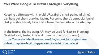 #SMX @patrickstox
Keeping a sitemap with the old URLs (for a short period of time)
can help get them crawled faster. For some there’s a popular belief
that you should only have URLs from the new site in the sitemap.
In the future, the indexing API may be used for fast re-indexing.
David already tested this and it seems to work (for now)
https://www.davidsottimano.com/playing-with-googles-new-
indexing-api-and-getting-pages-crawled-immediately/
You Want Google To Crawl Through Everything
 
