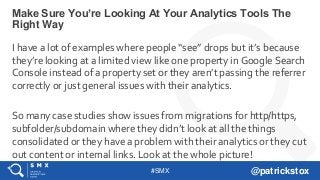 #SMX @patrickstox
I have a lot of examples where people “see” drops but it’s because
they’re looking at a limited view like one property in Google Search
Console instead of a property set or they aren’t passing the referrer
correctly or just general issues with their analytics.
So many case studies show issues from migrations for http/https,
subfolder/subdomain where they didn’t look at all the things
consolidated or they have a problem with their analytics or they cut
out content or internal links. Look at the whole picture!
Make Sure You’re Looking At Your Analytics Tools The
Right Way
 