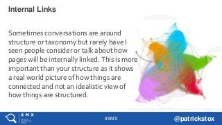 #SMX @patrickstox
Sometimes conversations are around
structure or taxonomy but rarely have I
seen people consider or talk about how
pages will be internally linked. This is more
important than your structure as it shows
a real world picture of how things are
connected and not an idealistic view of
how things are structured.
Internal Links
 