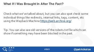 #SMX @patrickstox
Check what we’ve talked about, but you can also spot check some
individual things like redirects, internal links, tags, content, etc
using the Wayback Machine https://web.archive.org/
Tip: You can also see old versions of the robots.txt file which can
show if something may have been blocked in the past.
What If I Was Brought In After The Fact?
 