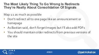 #SMX @patrickstox
Map 1:1 as much as possible
• Don’t redirect all to one page like an announcement or
homepage
• As Bastian said, don’t forget Images but I’ll also add PDFs
• You should maintain older redirects from previous versions of
the site
The Most Likely Thing To Go Wrong Is Redirects
They’re Really About Consolidation Of Signals
 