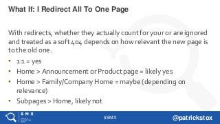 #SMX @patrickstox
With redirects, whether they actually count for your or are ignored
and treated as a soft 404 depends on how relevant the new page is
to the old one.
• 1:1 = yes
• Home > Announcement or Product page = likely yes
• Home > Family/Company Home = maybe (depending on
relevance)
• Subpages > Home, likely not
What If: I Redirect All To One Page
 