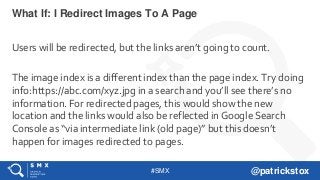 #SMX @patrickstox
Users will be redirected, but the links aren’t going to count.
The image index is a different index than the page index. Try doing
info:https://abc.com/xyz.jpg in a search and you’ll see there’s no
information. For redirected pages, this would show the new
location and the links would also be reflected in Google Search
Console as “via intermediate link (old page)” but this doesn’t
happen for images redirected to pages.
What If: I Redirect Images To A Page
 