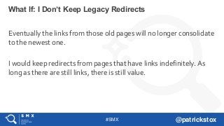 #SMX @patrickstox
Eventually the links from those old pages will no longer consolidate
to the newest one.
I would keep redirects from pages that have links indefinitely. As
long as there are still links, there is still value.
What If: I Don’t Keep Legacy Redirects
 
