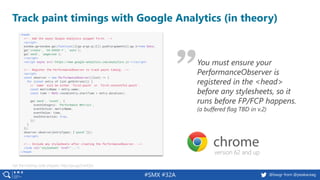 #SMX #32A @basgr from @peakaceag
Track paint timings with Google Analytics (in theory)
Get the tracking code snippets: http://pa.ag/2viHQSz
version 62 and up
You must ensure your
PerformanceObserver is
registered in the <head>
before any stylesheets, so it
runs before FP/FCP happens.
(a buffered flag TBD in v.2)
 