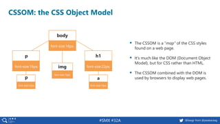 #SMX #32A @basgr from @peakaceag
CSSOM: the CSS Object Model
▪ The CSSOM is a “map” of the CSS styles
found on a web page.
▪ It’s much like the DOM (Document Object
Model), but for CSS rather than HTML.
▪ The CSSOM combined with the DOM is
used by browsers to display web pages.
body
font-size:16px;
h1
font-size:22px;
p
font-size:16px;
p
font-size:12px;
a
font-size:12px;
img
font-size:16px;
 