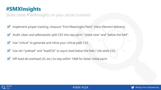 #SMX #32A @basgr from @peakaceag
Implement proper tracking, measure “First Meaningful Paint” (Hero Element delivery).
Audit, clean and (afterwards) split CSS into two parts: “initial view” and “below the fold”.
Use “critical” to generate and inline your critical path CSS.
Use rel=“preload“ and “loadCSS” to async load below the fold / site-wide CSS.
Off-load all overhead (JS, etc.) to stay within 14kB for faster, initial paint.
#SMXInsights
Share these #SMXInsights on your social channels!
 