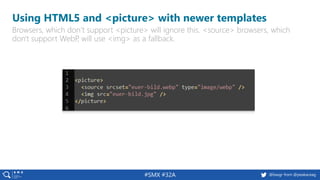 #SMX #32A @basgr from @peakaceag
Using HTML5 and <picture> with newer templates
Browsers, which don‘t support <picture> will ignore this. <source> browsers, which
don't support WebP, will use <img> as a fallback.
 