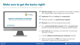 @peakaceag with @basgr#SMX #32A
Make sure to get the basics right!
▪ Optimize images: reduce overhead for JPGs & PNGs (metadata,
etc.), request proper sized images and try new formats.
▪ Implement effective caching and compression.
▪ Whenever possible, use asynchronous requests.
▪ Decrease size of CSS and JavaScript files (minify).
▪ Use a content distribution network (CDN) / an asset server
(as well as cookie-less domains) to optimize parallel requests.
▪ Lean mark-up (no comments, use inline CSS / JS only where
necessary or useful)
▪ Consider (DNS) pre-fetching & pre-rendering if feasible.
▪ Watch (& optimize) for TTFB, don’t forget you back-end
architecture / systems (e.g. DB, webserver etc.).
All slides on SlideShare: http://pa.ag/iss17speed
Use my checklist on SlideShare to double check:
 