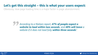 #SMX #32A @basgr from @peakaceag
Let’s get this straight – this is what your users expect:
Obviously, slow page loading time is a major factor in page abandonment.
According to a Nielsen report, 47% of people expect a
website to load within two seconds, and 40% will leave a
website if it does not load fully within three seconds.”
 