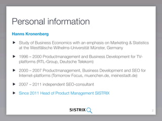 Personal information
Hanns Kronenberg

   Study of Business Economics with an emphasis on Marketing & Statistics
   at the Westfälische Wilhelms-Universität Münster, Germany

   1996 – 2000 Productmanagement and Business Development for TV-
   platforms (RTL-Group, Deutsche Telekom)

   2000 – 2007 Productmanagement, Business Development and SEO for
   Internet-platforms (Tomorrow Focus, muenchen.de, meinestadt.de)

   2007 – 2011 independent SEO-consultant

   Since 2011 Head of Product Management SISTRIX



                                                                            2
 