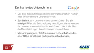 Der Name des Unternehmens
• Der Titel Ihres Eintrags sollte mit dem tatsächlichen Namen
Ihres Unternehmens übereinstimmen.
• Zusätzlich zum Unternehmensnamen können Sie ein
einziges Wort als Beschreibung hinzufügen, damit Kunden
Ihr Unternehmen einfacher ﬁnden können oder mehr über
die Dienstleistungen Ihres Unternehmens erfahren.
• Marketingslogans, Telefonnummern, Geschäftscodes
oder URLs sind keine gültigen Beschreibungen.
https://support.google.com/places/answer/107528?hl=de
 