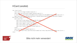 HCard (veraltet)
<div	
  class="vcard">	
  
	
   <span	
  class="fn">Jürgen	
  Krumbein</span><br	
  />	
  
	
   <span	
  class="org">Fahrschule	
  Krumbein	
  München</span><br	
  />	
  
	
   <a	
  class="email"	
  href="mailto:office@fahrschule-­‐krumbein.de">office@fahrschule-­‐krumbein.de</a><br	
  />	
  
	
   <span	
  class="note">Die	
  günstige	
  Fahrschule	
  in	
  München	
  Maxvorstadt/Schwabing.	
  Fahrschule	
  Krumbein:	
  
Alle	
  Klassen,	
  nettes	
  Team!</span><br	
  />	
  
	
   <span	
  class="adr">	
  
	
   	
   <span	
  class="street-­‐address">Görresstraße	
  45</span><br	
  />	
  
	
   	
   <span	
  class="locality">München</span>,	
  	
  
	
   	
   <abbr	
  class="region"	
  title="">BY</abbr>	
  
	
   	
   <span	
  class="postal-­‐code">80797</span><br	
  />	
  
	
   	
   <span	
  class="country-­‐name">Deutschland</span><br	
  />	
  
	
   </span>	
  
	
   <span	
  class="tel">089	
  1296440</span><br	
  />	
  
	
   <a	
  class="url"	
  href="http://www.fahrschule-­‐krumbein.de/">http://www.fahrschule-­‐krumbein.de/</a><br	
  />	
  
</div>
Bitte nicht mehr verwenden!
 