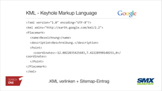 KML - Keyhole Markup Language
<?xml	
  version="1.0"	
  encoding="UTF-­‐8"?>	
  
<kml	
  xmlns="http://earth.google.com/kml/2.2">	
  
<Placemark>	
  
	
   <name>Bezeichnung</name>	
  
	
   <description>Beschreibung.</description>	
  
	
   <Point>	
  
	
   	
  	
  <coordinates>-­‐12.0822035425683,7.42228990140251,0</
coordinates>	
  
	
   </Point>	
  
</Placemark>	
  
</kml>
.KML verlinken + Sitemap-Eintrag
 